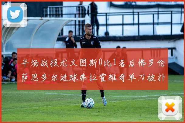 半场战报尤文图斯0比1落后佛罗伦萨恩多尔进球弗拉霍维奇单刀被扑救