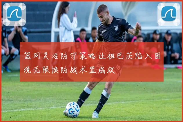 篮网灵活防守策略让祖巴茨陷入困境无限换防战术显成效