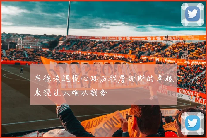 韦德谈退役心路历程詹姆斯的卓越表现让人难以割舍