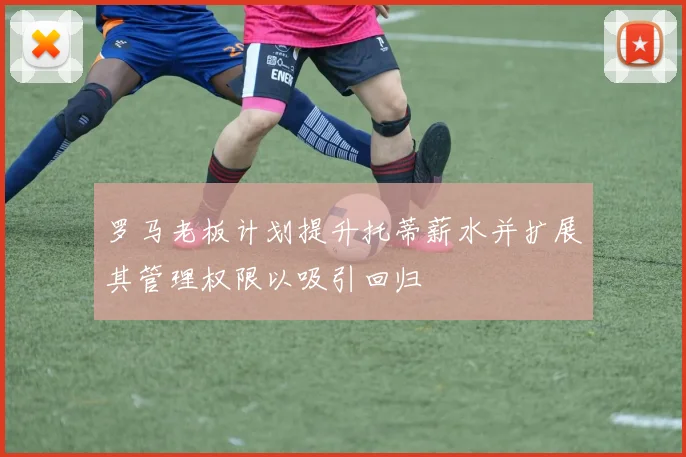 罗马老板计划提升托蒂薪水并扩展其管理权限以吸引回归