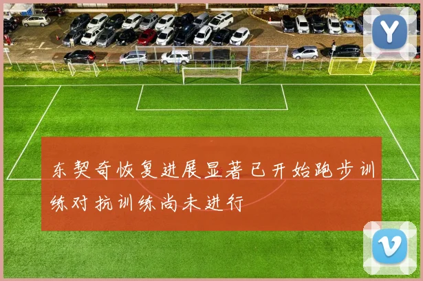 东契奇恢复进展显著已开始跑步训练对抗训练尚未进行