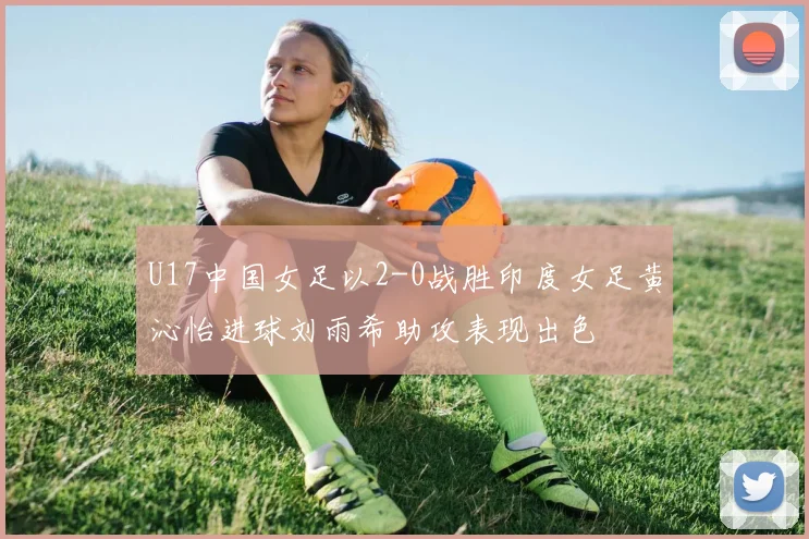 U17中国女足以2-0战胜印度女足黄沁怡进球刘雨希助攻表现出色